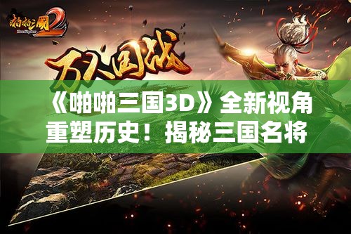 《啪啪三国3D》全新视角重塑历史！揭秘三国名将策略革新之旅！