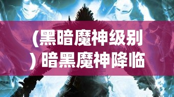 (黑暗魔神级别) 暗黑魔神降临：揭秘其背后的神秘力量与终极对决的奥秘，人类如何找寻光明之道的救赎之战。